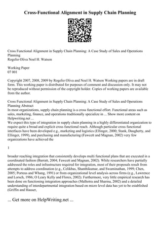 Cross-Functional Alignment in Supply Chain Planning
Cross Functional Alignment in Supply Chain Planning: A Case Study of Sales and Operations
Planning
Rogelio Oliva Noel H. Watson
Working Paper
07 001
Copyright 2007, 2008, 2009 by Rogelio Oliva and Noel H. Watson Working papers are in draft
form. This working paper is distributed for purposes of comment and discussion only. It may not
be reproduced without permission of the copyright holder. Copies of working papers are available
from the author.
Cross Functional Alignment in Supply Chain Planning: A Case Study of Sales and Operations
Planning Abstract
In most organizations, supply chain planning is a cross functional effort. Functional areas such as
sales, marketing, finance, and operations traditionally specialize in ... Show more content on
Helpwriting.net ...
We expect this type of integration in supply chain planning in a highly differentiated organization to
require quite a broad and explicit cross functional reach. Although particular cross functional
interfaces have been developed e.g., marketing and logistics (Ellinger, 2000; Stank, Daugherty, and
Ellinger, 1999), and purchasing and manufacturing (Fawcett and Magnan, 2002) very few
organizations have achieved the
1
broader reaching integration that consistently develops multi functional plans that are executed in a
coordinated fashion (Barratt, 2004; Fawcett and Magnan, 2002). While researchers have partially
addressed the roles and infrastructure required for integration, most of their proposals result from
attempts to address coordination (e.g., Celikbas, Shanthikumar, and Swaminathan, 1999; Chen,
2005; Porteus and Whang, 1991) or from organizational level analysis across firms (e.g., Lawrence
and Lorsch, 1986; O Leary Kelly and Flores, 2002). Furthermore, very little empirical research has
been done on functioning integration approaches (Malhotra and Sharma, 2002) and a detailed
understanding of interdepartmental integration based on micro level data has yet to be established
(Griffin and Hauser,
... Get more on HelpWriting.net ...
 