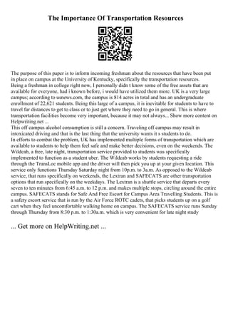 The Importance Of Transportation Resources
The purpose of this paper is to inform incoming freshman about the resources that have been put
in place on campus at the University of Kentucky, specifically the transportation resources.
Being a freshman in college right now, I personally didn t know some of the free assets that are
available for everyone, had i known before, i would have utilized them more. UK is a very large
campus; according to usnews.com, the campus is 814 acres in total and has an undergraduate
enrollment of 22,621 students. Being this large of a campus, it is inevitable for students to have to
travel far distances to get to class or to just get where they need to go in general. This is where
transportation facilities become very important, because it may not always... Show more content on
Helpwriting.net ...
This off campus alcohol consumption is still a concern. Traveling off campus may result in
intoxicated driving and that is the last thing that the university wants it s students to do.
In efforts to combat the problem, UK has implemented multiple forms of transportation which are
available to students to help them feel safe and make better decisions, even on the weekends. The
Wildcab, a free, late night, transportation service provided to students was specifically
implemented to function as a student uber. The Wildcab works by students requesting a ride
through the TransLoc mobile app and the driver will then pick you up at your given location. This
service only functions Thursday Saturday night from 10p.m. to 3a.m. As opposed to the Wildcab
service, that runs specifically on weekends, the Lextran and SAFECATS are other transportation
options that run specifically on the weekdays. The Lextran is a shuttle service that departs every
seven to ten minutes from 6:45 a.m. to 12 p.m. and makes multiple stops, circling around the entire
campus. SAFECATS stands for Safe And Free Escort for Campus Area Travelling Students. This is
a safety escort service that is run by the Air Force ROTC cadets, that picks students up on a golf
cart when they feel uncomfortable walking home on campus. The SAFECATS service runs Sunday
through Thursday from 8:30 p.m. to 1:30a.m. which is very convenient for late night study
... Get more on HelpWriting.net ...
 