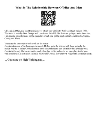 What Is The Relationship Between Of Mice And Men
Of Mice and Men, is a world famous novel which was written by John Steinbeck back in 1937.
The novel is mainly about George and Lennie and their life. But I am not going to write about that.
I am mainly going to focus on the characters which live on the ranch in the book (Crooks, Candy,
Curley and Slim).
These are the characters which work on the ranch:
Crooks takes care of the horses on the ranch. He has quite the history with those animals, the
reason why he is called Crooks is that a horse kicked him and that left him with a crooked back.
Crooks is the only black man on the ranch, therefore he lives alone in his own place in the barn
with the animals. Candy is in a similar position to Crooks, they are both rejected by the ranch hands,
... Get more on HelpWriting.net ...
 