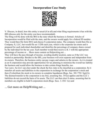 Incorporation Case Study
V. Discuss, in detail, how this entity is taxed (if at all) and what filing requirements it has with the
IRS (discuss only for the entity you have recommended).
The filing will be done with the IRS in the state which the business is formed. Articles of
Incorporation would be filed with the state, and the owners would apply for a federal ID number.
They would then file form 8832 and choose S corporation status. The company would then file as
Company X, LLC, but would file an 1120S each year, which is the corporate tax return and is
prepared for each individual shareholder and identifies the percentage of company shares owned
by the individual for the tax year. Each member would then receive a K 1 with the appropriate
percentage of income or ... Show more content on Helpwriting.net ...
They will have the pass through of income, avoiding double taxation, same as if the LLC was
treated as partnership. Besides to the IRS, your business will exist separate and independent from
its owners. Therefore, the business entity can pay wages and salaries to the owners. As it is treated
as an S corporation may provide opportunities for tax planning to minimize the overall tax liability
the business and would allow the business to take certain fringe benefits, too.
Tax Laws: An LLC can elect under the check the box rules to be classified as a corporation. So it
transfers all assets and liabilities to the corporation in exchange for the corporation s stock and
then (2) distribute the stock to its owners in complete liquidation (Regs. Sec. 301.7701 3(g)(1)).
The deemed transfer to the corporation is tax free, assuming Sec. 351(a) applies and the LLC s
liabilities do not exceed the basis of its assets. The LLC can then elect S status, assuming that its
members are eligible to hold S corporation stock (Regs. Secs. 1.1361 1(c) and
... Get more on HelpWriting.net ...
 