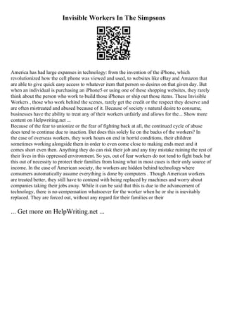 Invisible Workers In The Simpsons
America has had large expanses in technology: from the invention of the iPhone, which
revolutionized how the cell phone was viewed and used, to websites like eBay and Amazon that
are able to give quick easy access to whatever item that person so desires on that given day. But
when an individual is purchasing an iPhone5 or using one of these shopping websites, they rarely
think about the person who work to build those iPhones or ship out those items. These Invisible
Workers , those who work behind the scenes, rarely get the credit or the respect they deserve and
are often mistreated and abused because of it. Because of society s natural desire to consume,
businesses have the ability to treat any of their workers unfairly and allows for the... Show more
content on Helpwriting.net ...
Because of the fear to unionize or the fear of fighting back at all, the continued cycle of abuse
does tend to continue due to inaction. But does this solely lie on the backs of the workers? In
the case of overseas workers, they work hours on end in horrid conditions, their children
sometimes working alongside them in order to even come close to making ends meet and it
comes short even then. Anything they do can risk their job and any tiny mistake ruining the rest of
their lives in this oppressed environment. So yes, out of fear workers do not tend to fight back but
this out of necessity to protect their families from losing what in most cases is their only source of
income. In the case of American society, the workers are hidden behind technologywhere
consumers automatically assume everything is done by computers . Though American workers
are treated better, they still have to contend with being replaced by machines and worry about
companies taking their jobs away. While it can be said that this is due to the advancement of
technology, there is no compensation whatsoever for the worker when he or she is inevitably
replaced. They are forced out, without any regard for their families or their
... Get more on HelpWriting.net ...
 