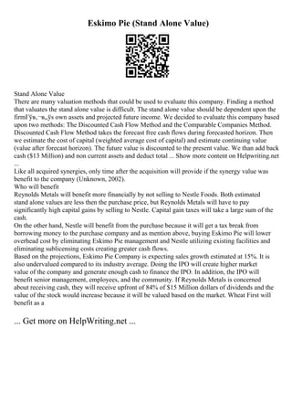 Eskimo Pie (Stand Alone Value)
Stand Alone Value
There are many valuation methods that could be used to evaluate this company. Finding a method
that valuates the stand alone value is difficult. The stand alone value should be dependent upon the
firmГўв‚¬в„ўs own assets and projected future income. We decided to evaluate this company based
upon two methods: The Discounted Cash Flow Method and the Comparable Companies Method.
Discounted Cash Flow Method takes the forecast free cash flows during forecasted horizon. Then
we estimate the cost of capital (weighted average cost of capital) and estimate continuing value
(value after forecast horizon). The future value is discounted to the present value. We than add back
cash ($13 Million) and non current assets and deduct total ... Show more content on Helpwriting.net
...
Like all acquired synergies, only time after the acquisition will provide if the synergy value was
benefit to the company (Unknown, 2002).
Who will benefit
Reynolds Metals will benefit more financially by not selling to Nestle Foods. Both estimated
stand alone values are less then the purchase price, but Reynolds Metals will have to pay
significantly high capital gains by selling to Nestle. Capital gain taxes will take a large sum of the
cash.
On the other hand, Nestle will benefit from the purchase because it will get a tax break from
borrowing money to the purchase company and as mention above, buying Eskimo Pie will lower
overhead cost by eliminating Eskimo Pie management and Nestle utilizing existing facilities and
eliminating sublicensing costs creating greater cash flows.
Based on the projections, Eskimo Pie Company is expecting sales growth estimated at 15%. It is
also undervalued compared to its industry average. Doing the IPO will create higher market
value of the company and generate enough cash to finance the IPO. In addition, the IPO will
benefit senior management, employees, and the community. If Reynolds Metals is concerned
about receiving cash, they will receive upfront of 84% of $15 Million dollars of dividends and the
value of the stock would increase because it will be valued based on the market. Wheat First will
benefit as a
... Get more on HelpWriting.net ...
 