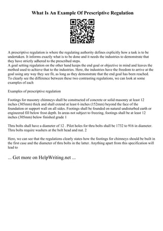 What Is An Example Of Prescriptive Regulation
A prescriptive regulation is where the regulating authority defines explicitly how a task is to be
undertaken. It informs exactly what is to be done and it needs the industries to demonstrate that
they have strictly adhered to the prescribed steps.
A goal setting regulation on the other hand keeps the end goal or objective in mind and leaves the
method used to achieve that to the industries. Here, the industries have the freedom to arrive at the
goal using any way they see fit, as long as they demonstrate that the end goal has been reached.
To clearly see the difference between these two contrasting regulations, we can look at some
examples of each
Examples of prescriptive regulation
Footings for masonry chimneys shall be constructed of concrete or solid masonry at least 12
inches (305mm) thick and shall extend at least 6 inches (152mm) beyond the face of the
foundation or support wall on all sides. Footings shall be founded on natural undisturbed earth or
engineered fill below frost depth. In areas not subject to freezing, footings shall be at least 12
inches (305mm) below finished grade 1
Thru bolts shall have a diameter of 12 . Pilot holes for thru bolts shall be 1732 to 916 in diameter.
Thru bolts require washers at the bolt head and nut. 2
Here, we can see that the regulations clearly states how the footings for chimneys should be built in
the first case and the diameter of thru bolts in the latter. Anything apart from this specification will
lead to
... Get more on HelpWriting.net ...
 