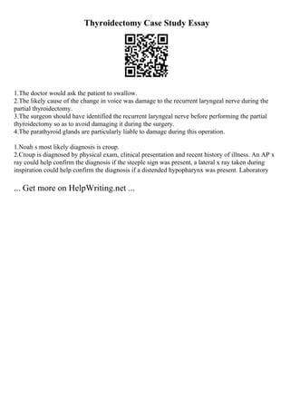 Thyroidectomy Case Study Essay
1.The doctor would ask the patient to swallow.
2.The likely cause of the change in voice was damage to the recurrent laryngeal nerve during the
partial thyroidectomy.
3.The surgeon should have identified the recurrent laryngeal nerve before performing the partial
thyroidectomy so as to avoid damaging it during the surgery.
4.The parathyroid glands are particularly liable to damage during this operation.
1.Noah s most likely diagnosis is croup.
2.Croup is diagnosed by physical exam, clinical presentation and recent history of illness. An AP x
ray could help confirm the diagnosis if the steeple sign was present, a lateral x ray taken during
inspiration could help confirm the diagnosis if a distended hypopharynx was present. Laboratory
... Get more on HelpWriting.net ...
 
