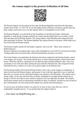 the roman empire is the greatest civilization of all time
The Roman Empire was the period of time after the Roman Republic and before the Byzantine
Empire from 29 B.C. to A.D. 476. It was the highest point of Roman civilization, greater than any
prior empires and towers over even the empires after it; it triumphed over the world .
The Roman Republic was what built up the foundation for the Roman Empire. During the
Republic, a small group of people started from scratch and developed their own systems, which
later develops into the Roman Empire. The strong leaders of the Republic had conquered much
land and people for Rome. The Roman Republic thus ignites Roman civilization, which leads on to
the second step the Roman Empire.
The Roman Empire started off with leader Augustus, who was left ... Show more content on
Helpwriting.net ...
Because Augustus encouraged trade, many roads and highways were built for convenient traveling.
Trading made easier increased trade, which boosted Roman economy even more.
The Greek Empire occurred before the Romans and when compared to the Roman Empire, seems
to be modest, not as great. The Greeks did not have as much conquered lands, which lessens their
power. What they did have conquered was divided into parts amongst different rulers, who were
constantly at war with each other, lacking the peace that Pax Romana had. The conquered Greek
lands did not have a chance to civilize as one great empire as the Romans had.
The Byzantine Empire followed the Roman Empire, and it, also, seems meager in comparison. It
had evolved from the Roman Empire, and because it was in the late stage that it was in, land had
been lost, so in terms of size, the Roman Empire was superior to the Byzantine. The empire wasn t
strong, either. At the start, the first ruler, Justinian, attempted to reconquer Roman lands, but in
doing so, left his own land in ruins, and his conquests were lost right after his death. The Empire
faced many enemies and was threatened constantly by them. Eventually, all land was lost except for
the Constantinople, the rich and powerful capital city, and the land surrounding it.
As can be seen, the Roman Empire was great for its time in more ways that one, with its
undefeatable strength and size . It was greater than the empires before it
... Get more on HelpWriting.net ...
 