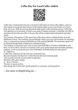 Coffee Day For Local Coffee Addicts
Coffee Day is determined to become a favourite Coffee place for local coffee addicts, a place to
relax and try to escape the daily stresses of life and best place to meet your friends or to read a
book, all in one. With the growing demand for high quality coffee and great service, Coffee Day
will capitalize on its proximity to build a core group of regular customers. CoffeeDay will offer its
customers the best brewed coffee in the area that will be complimented with pastries and other
snacks.
The company will operate a 1,200 square foot coffee shop within a walking distance from the
Melbourne Central. This locationis secured through a three year lease with an option for extending.
There is a personal investment of $50,000 out of the required $80,000. The remaining capital will
be obtained through Bank of Melbourne commercial loans.
The company is expected to grow sales revenue from $420,000 in FY2016 to $600,000 in year
three. As Java Culture will strive to maintain a 65% gross profit margin and reasonable operating
expenses, it will see net profits grow from $100,000 to $150,000 during the same period.
пѓ Objectives
Coffee Day s objectives for the first year of operations are:
Become selected as the Best New Coffee Place by the local restaurant guide.
Turn in profits from the second month of operations.
Maintain a 60% gross margin.
пѓ Keys to Success
The keys to success will be:
Store design that will be both visually attractive to customers, and designed for
... Get more on HelpWriting.net ...
 