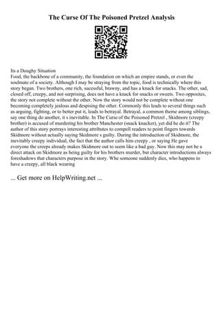 The Curse Of The Poisoned Pretzel Analysis
Its a Doughy Situation
Food, the backbone of a community, the foundation on which an empire stands, or even the
soulmate of a society. Although I may be straying from the topic, food is technically where this
story began. Two brothers, one rich, sucessful, brawny, and has a knack for snacks. The other, sad,
closed off, creepy, and not surprising, does not have a knack for snacks or sweets. Two opposites,
the story not complete without the other. Now the story would not be complete without one
becoming completely jealous and despising the other. Commonly this leads to several things such
as arguing, fighting, or to better put it, leads to betrayal. Betrayal, a common theme among siblings,
say one thing do another, it s inevitable. In The Curse of the Poisoned Pretzel , Skidmore (creepy
brother) is accused of murdering his brother Manchester (snack knacker), yet did he do it? The
author of this story portrays interesting attributes to compell readers to point fingers towards
Skidmore without actually saying Skidmore s guilty. During the introduction of Skidmore, the
inevitably creepy individual, the fact that the author calls him creepy , or saying He gave
everyone the creeps already makes Skidmore out to seem like a bad guy. Now this may not be a
direct attack on Skidmore as being guilty for his brothers murder, but character introductions always
foreshadows that characters purpose in the story. Whe someone suddenly dies, who happens to
have a creepy, all black wearing
... Get more on HelpWriting.net ...
 