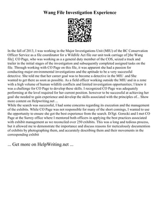 Wang File Investigation Experience
In the fall of 2013, I was working in the Major Investigations Unit (MIU) of the BC Conservation
Officer Service as a file coordinator for a Wildlife Act file our unit took carriage of [the Wang
file]. CO Page, who was working as a a general duty member of the COS, seized a truck and
trailer in the initial stages of the investigation and subsequently completed assigned tasks on the
file. Through working with CO Page on this file, it was apparent she had a passion for
conducting major environmental investigations and the aptitude to be a very successful
detective. She told me that her career goal was to become a detective in the MIU .and She
wanted to get there as soon as possible. As a field officer working outside the MIU and in a zone
with a high volume of human wildlife conflicts and limited investigation opportunities; I knew it
was a challenge for CO Page to develop these skills. I recognized CO Page was adequately
performing at the level required for her current position. however to be successful at achieving her
goal she needed to gain experience and develop the skills associated with the principles of... Show
more content on Helpwriting.net ...
While the search was successful, I had some concerns regarding its execution and the management
of the exhibits. While CO Page was not responsible for many of the short comings, I wanted to use
the opportunity to ensure she got the best experience from the search. D/Sgt. Gorecki and I met CO
Page at the Surrey office where I mentored both officers in applying the best practices associated
with exhibit management as we reconciled over 250 exhibits. This was a long and tedious process,
but it allowed me to demonstrate the importance and discuss reasons for meticulously documention
of exhibits by photographing them, and accurately describing them and their movements in the
corresponding exhibit
... Get more on HelpWriting.net ...
 