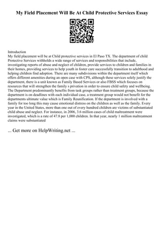 My Field Placement Will Be At Child Protective Services Essay
Introduction
My field placement will be at Child protective services in El Paso TX. The department of child
Protective Services withholds a wide range of services and responsibilities that include,
investigating reports of abuse and neglect of children, provide services to children and families in
their homes, providing services to help youth in foster care successfully transition to adulthood and
helping children find adoption. There are many subdivisions within the department itself which
offers different amenities during an open case with CPS, although these services solely justify the
department, there is a unit known as Family Based Services or also FBSS which focuses on
resources that will strengthen the family s privation in order to ensure child safety and wellbeing.
The Department predominantly benefits from task groups rather than treatment groups, because the
department is on deadlines with each individual case, a treatment group would not benefit for the
departments ultimate value which is Family Reunification. If the department is involved with a
family for too long this may cause emotional distress on the children as well as the family. Every
year in the United States, more than one out of every hundred children are victims of substantiated
child abuse and neglect. For instance, in 2006, 3.6 million cases of child maltreatment were
investigated, which is a rate of 47.8 per 1,000 children. In that year, nearly 1 million maltreatment
claims were substantiated
... Get more on HelpWriting.net ...
 