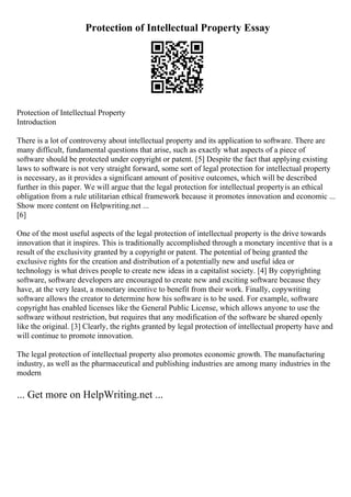 Protection of Intellectual Property Essay
Protection of Intellectual Property
Introduction
There is a lot of controversy about intellectual property and its application to software. There are
many difficult, fundamental questions that arise, such as exactly what aspects of a piece of
software should be protected under copyright or patent. [5] Despite the fact that applying existing
laws to software is not very straight forward, some sort of legal protection for intellectual property
is necessary, as it provides a significant amount of positive outcomes, which will be described
further in this paper. We will argue that the legal protection for intellectual propertyis an ethical
obligation from a rule utilitarian ethical framework because it promotes innovation and economic ...
Show more content on Helpwriting.net ...
[6]
One of the most useful aspects of the legal protection of intellectual property is the drive towards
innovation that it inspires. This is traditionally accomplished through a monetary incentive that is a
result of the exclusivity granted by a copyright or patent. The potential of being granted the
exclusive rights for the creation and distribution of a potentially new and useful idea or
technology is what drives people to create new ideas in a capitalist society. [4] By copyrighting
software, software developers are encouraged to create new and exciting software because they
have, at the very least, a monetary incentive to benefit from their work. Finally, copywriting
software allows the creator to determine how his software is to be used. For example, software
copyright has enabled licenses like the General Public License, which allows anyone to use the
software without restriction, but requires that any modification of the software be shared openly
like the original. [3] Clearly, the rights granted by legal protection of intellectual property have and
will continue to promote innovation.
The legal protection of intellectual property also promotes economic growth. The manufacturing
industry, as well as the pharmaceutical and publishing industries are among many industries in the
modern
... Get more on HelpWriting.net ...
 