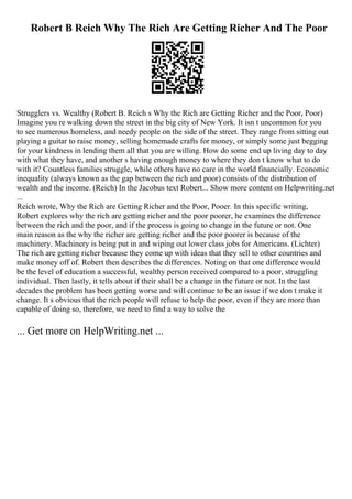 Robert B Reich Why The Rich Are Getting Richer And The Poor
Strugglers vs. Wealthy (Robert B. Reich s Why the Rich are Getting Richer and the Poor, Poor)
Imagine you re walking down the street in the big city of New York. It isn t uncommon for you
to see numerous homeless, and needy people on the side of the street. They range from sitting out
playing a guitar to raise money, selling homemade crafts for money, or simply some just begging
for your kindness in lending them all that you are willing. How do some end up living day to day
with what they have, and another s having enough money to where they don t know what to do
with it? Countless families struggle, while others have no care in the world financially. Economic
inequality (always known as the gap between the rich and poor) consists of the distribution of
wealth and the income. (Reich) In the Jacobus text Robert... Show more content on Helpwriting.net
...
Reich wrote, Why the Rich are Getting Richer and the Poor, Pooer. In this specific writing,
Robert explores why the rich are getting richer and the poor poorer, he examines the difference
between the rich and the poor, and if the process is going to change in the future or not. One
main reason as the why the richer are getting richer and the poor poorer is because of the
machinery. Machinery is being put in and wiping out lower class jobs for Americans. (Lichter)
The rich are getting richer because they come up with ideas that they sell to other countries and
make money off of. Robert then describes the differences. Noting on that one difference would
be the level of education a successful, wealthy person received compared to a poor, struggling
individual. Then lastly, it tells about if their shall be a change in the future or not. In the last
decades the problem has been getting worse and will continue to be an issue if we don t make it
change. It s obvious that the rich people will refuse to help the poor, even if they are more than
capable of doing so, therefore, we need to find a way to solve the
... Get more on HelpWriting.net ...
 