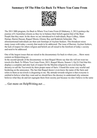 Summary Of The Film Go Back To Where You Came From
The 2011 SBS program, Go Back to Where You Came From (O Mahoney, I, 2011) portrays the
journey of 6 Australian citizens as they try to balance their beliefs against that of the Boat
People that they meet. In the show we are introduced to 6 individuals, Raye Colbey, Adam
Hartup, Darren Hassan, Raquel Moore, Glenny Ray and Roderick Schneider. The
aforementioned individuals are then sent footsteps of Asylum Seekers. This broadcast raises
many issues with today s society that needs to be addressed. The issue of Racism, Asylum Seekers,
the lack of respect for others religion and beliefs are all raised to the forefront of today s society
and need to be addressed.
One of the largest issues that are raised in the documentary Go back to where you ... Show more
content on Helpwriting.net ...
In the second episode of the documentary we hear Raquel Moore say that she will not wear tea
towels (Go Back To Where You Came From, 2011, Raquel Moore, Season 1, Ep.2) I feel that this
displays a complete and utter lack of respect for the Muslim religion by not even having the
decency to call the Tea towels by there proper name of Saris. I found this scene very woeful and
bordering on the annoyance. The fact that Raquel doesn t even know the name of the Saris and
refers to them as tea towels is disgusting to me. My attitude towards religion is that everyone is
entitled to believe what they want and we should have the decency to understand why someone
believes what they do and not segregate them from society just because we don t believe in the same
... Get more on HelpWriting.net ...
 
