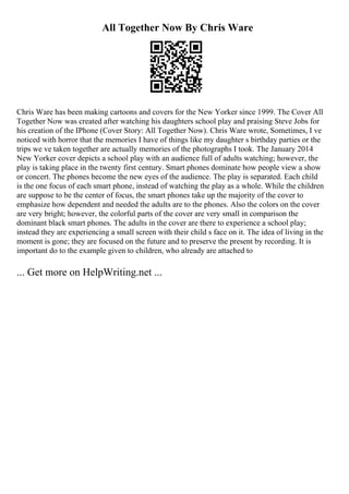 All Together Now By Chris Ware
Chris Ware has been making cartoons and covers for the New Yorker since 1999. The Cover All
Together Now was created after watching his daughters school play and praising Steve Jobs for
his creation of the IPhone (Cover Story: All Together Now). Chris Ware wrote, Sometimes, I ve
noticed with horror that the memories I have of things like my daughter s birthday parties or the
trips we ve taken together are actually memories of the photographs I took. The January 2014
New Yorker cover depicts a school play with an audience full of adults watching; however, the
play is taking place in the twenty first century. Smart phones dominate how people view a show
or concert. The phones become the new eyes of the audience. The play is separated. Each child
is the one focus of each smart phone, instead of watching the play as a whole. While the children
are suppose to be the center of focus, the smart phones take up the majority of the cover to
emphasize how dependent and needed the adults are to the phones. Also the colors on the cover
are very bright; however, the colorful parts of the cover are very small in comparison the
dominant black smart phones. The adults in the cover are there to experience a school play;
instead they are experiencing a small screen with their child s face on it. The idea of living in the
moment is gone; they are focused on the future and to preserve the present by recording. It is
important do to the example given to children, who already are attached to
... Get more on HelpWriting.net ...
 