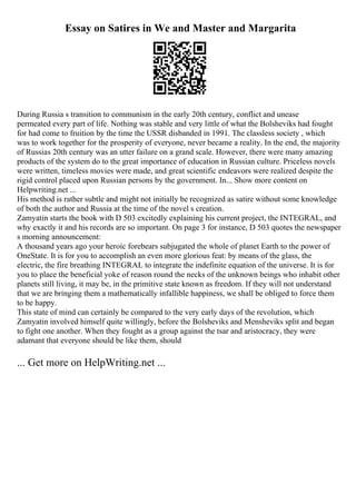 Essay on Satires in We and Master and Margarita
During Russia s transition to communism in the early 20th century, conflict and unease
permeated every part of life. Nothing was stable and very little of what the Bolsheviks had fought
for had come to fruition by the time the USSR disbanded in 1991. The classless society , which
was to work together for the prosperity of everyone, never became a reality. In the end, the majority
of Russias 20th century was an utter failure on a grand scale. However, there were many amazing
products of the system do to the great importance of education in Russian culture. Priceless novels
were written, timeless movies were made, and great scientific endeavors were realized despite the
rigid control placed upon Russian persons by the government. In... Show more content on
Helpwriting.net ...
His method is rather subtle and might not initially be recognized as satire without some knowledge
of both the author and Russia at the time of the novel s creation.
Zamyatin starts the book with D 503 excitedly explaining his current project, the INTEGRAL, and
why exactly it and his records are so important. On page 3 for instance, D 503 quotes the newspaper
s morning announcement:
A thousand years ago your heroic forebears subjugated the whole of planet Earth to the power of
OneState. It is for you to accomplish an even more glorious feat: by means of the glass, the
electric, the fire breathing INTEGRAL to integrate the indefinite equation of the universe. It is for
you to place the beneficial yoke of reason round the necks of the unknown beings who inhabit other
planets still living, it may be, in the primitive state known as freedom. If they will not understand
that we are bringing them a mathematically infallible happiness, we shall be obliged to force them
to be happy.
This state of mind can certainly be compared to the very early days of the revolution, which
Zamyatin involved himself quite willingly, before the Bolsheviks and Mensheviks split and began
to fight one another. When they fought as a group against the tsar and aristocracy, they were
adamant that everyone should be like them, should
... Get more on HelpWriting.net ...
 