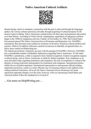 Native American Cultural Artifacts
Human beings, desire to maintain a connection with the past is achieved through the languages
spoken, the various cultures practiced, and sadly through acquiring of cultural property by the
means of grave robbing. Native Americans wanted justice for these past mistreatments and control
over their history. According to Chip Colwell, campaigning, repatriation of indigenous artifacts
began in the 1960s by indigenous activism. Finally, on November 16, 1990, The United States
Government passed The Native American Graves Protection and Reparation Act. NAGPRA
summarizes that museums must conduct an inventory of all native American cultural artifacts and
remains. (Native) In addition, Museums send the inventories to federally recognized tribes, in...
Show more content on Helpwriting.net ...
The federal government s intentions are pure with the passing of NAGPRA. However, NAGPRA
has a considerable number of debatable implications regarding Native Americans. To fall under
NAGPRA s jurisdiction, a tribe is required to have federal recognition. Federal recognition requires
a cultural group, such as Native Americans, to abide by federal standards. Non compliance is an
issue prevalent today regarding institutions and companies; the lack of compliance is rooted in the
absence of strong restrictions and penalties for institutions and companies. International politics
inhibit the act of global reparation. International representatives and museum officials leading
repatriation processes, results in a more efficient way of returning artifacts to the rightful owner
without political restrictions. All in all, the Native American Graves Protection Act made
significant important changes over the years, however, with ever advancing United States and
American Indian Tribes the outdated act is in need of
... Get more on HelpWriting.net ...
 