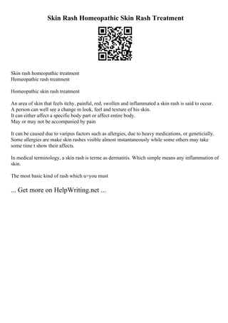 Skin Rash Homeopathic Skin Rash Treatment
Skin rash homeopathic treatment
Homeopathic rash treatment
Homeopathic skin rash treatment
An area of skin that feels itchy, painful, red, swollen and inflammated a skin rash is said to occur.
A person can well see a change in look, feel and texture of his skin.
It can either affect a specific body part or affect entire body.
May or may not be accompanied by pain
It can be caused due to varipus factors such as allergies, due to heavy medications, or geneticially.
Some allergies are make skin rashes visible almost instantaneously while some others may take
some time t show their affects.
In medical terminology, a skin rash is terme as dermatitis. Which simple means any inflammation of
skin.
The most basic kind of rash which u=you must
... Get more on HelpWriting.net ...
 