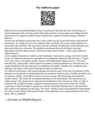 Psy midterm paper
Midterm Essay ExaminationMidterm Essay Examination1.Describe the basic functioning of a
neuron beginning with receiving signals from other neurons or sense organs and ending with the
transmission of a signal to another neuron. Explain how a pattern of neuron firing is related to
behavior.
Neurons are information processing units in the central nervous system that receive and transmit
information. It is made up of an axon, dendrites and a cell body. The nucleus and cytoplasm are
contained in the cell body. The axon starts from the cell body, dividing into smaller branches and
then ends at the nerve terminals. The dendrites also branch from the cell body, receiving
information from the other neurons. Axons from other neurons forms ... Show more content on
Helpwriting.net ...
A few samples of openness would be a rich vocabulary, clear creative energy, utilization of dark
words, etc. Openness persons are required to be exceptionally expressive and innovative. I figure
it isn t that vital as a hereditary quality. Nature s turf additionally influences on it. 3.You have
been hired by a large public school system to construct a musical aptitude test. Describe how you
would standardize your test and assess its reliability and validity. Explain why it might be more
difficult to develop a valid musical aptitude test than a reliable one.
It is difficult to develop a valid musical aptitude test because most of the time, the measures of the
aptitude are misunderstood and demands that are unrealistic, made on them. Validity should be seen
as construct validity. The problem sources are in two groups. The first group uses composite
validity criteria. This forms the assumption that they are not dimensional. The second one uses
subject groups. The groups do not represent the distribution of the construct in whole. In order to
maximize the ecological validity, composite measures must be used as the criteria for validity.
Legitimacy is likewise harder to acquire as a rule the individuals that have been concentrated on
don t speak to the populace by and large. The music variables scope of the population concentrated
on is less or more limited. The musical fitness of the gathering is not a representation of the entire
group. This is explained
... Get more on HelpWriting.net ...
 