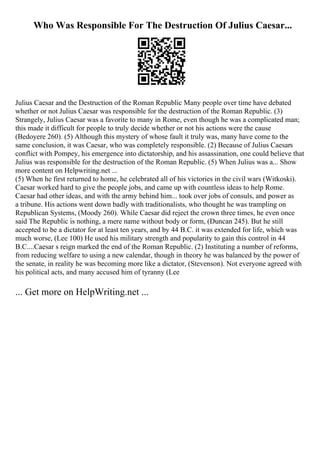 Who Was Responsible For The Destruction Of Julius Caesar...
Julius Caesar and the Destruction of the Roman Republic Many people over time have debated
whether or not Julius Caesar was responsible for the destruction of the Roman Republic. (3)
Strangely, Julius Caesar was a favorite to many in Rome, even though he was a complicated man;
this made it difficult for people to truly decide whether or not his actions were the cause
(Bedoyere 260). (5) Although this mystery of whose fault it truly was, many have come to the
same conclusion, it was Caesar, who was completely responsible. (2) Because of Julius Caesars
conflict with Pompey, his emergence into dictatorship, and his assassination, one could believe that
Julius was responsible for the destruction of the Roman Republic. (5) When Julius was a... Show
more content on Helpwriting.net ...
(5) When he first returned to home, he celebrated all of his victories in the civil wars (Witkoski).
Caesar worked hard to give the people jobs, and came up with countless ideas to help Rome.
Caesar had other ideas, and with the army behind him... took over jobs of consuls, and power as
a tribune. His actions went down badly with traditionalists, who thought he was trampling on
Republican Systems, (Moody 260). While Caesar did reject the crown three times, he even once
said The Republic is nothing, a mere name without body or form, (Duncan 245). But he still
accepted to be a dictator for at least ten years, and by 44 B.C. it was extended for life, which was
much worse, (Lee 100) He used his military strength and popularity to gain this control in 44
B.C....Caesar s reign marked the end of the Roman Republic. (2) Instituting a number of reforms,
from reducing welfare to using a new calendar, though in theory he was balanced by the power of
the senate, in reality he was becoming more like a dictator, (Stevenson). Not everyone agreed with
his political acts, and many accused him of tyranny (Lee
... Get more on HelpWriting.net ...
 