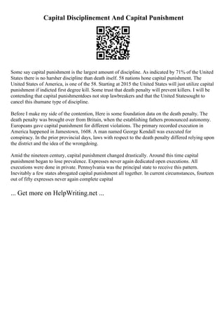 Capital Disciplinement And Capital Punishment
Some say capital punishment is the largest amount of discipline. As indicated by 71% of the United
States there is no harsher discipline than death itself. 58 nations hone capital punishment. The
United States of America, is one of the 58. Starting at 2015 the United States will just utilize capital
punishment if indicted first degree kill. Some trust that death penalty will prevent killers. I will be
contending that capital punishmentdoes not stop lawbreakers and that the United Statesought to
cancel this ihumane type of discipline.
Before I make my side of the contention, Here is some foundation data on the death penalty. The
death penalty was brought over from Britain, when the establishing fathers pronounced autonomy.
Europeans gave capital punishment for different violations. The primary recorded execution in
America happened in Jamestown, 1608. A man named George Kendall was executed for
conspiracy. In the prior provincial days, laws with respect to the death penalty differed relying upon
the district and the idea of the wrongdoing.
Amid the nineteen century, capital punishment changed drastically. Around this time capital
punishment began to lose prevalence. Expresses never again dedicated open executions. All
executions were done in private. Pennsylvania was the principal state to receive this pattern.
Inevitably a few states abrogated capital punishment all together. In current circumstances, fourteen
out of fifty expresses never again complete capital
... Get more on HelpWriting.net ...
 