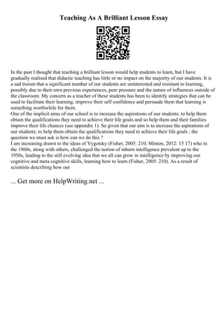 Teaching As A Brilliant Lesson Essay
In the past I thought that teaching a brilliant lesson would help students to learn, but I have
gradually realised that didactic teaching has little or no impact on the majority of our students. It is
a sad truism that a significant number of our students are uninterested and resistant to learning,
possibly due to their own previous experiences, peer pressure and the nature of influences outside of
the classroom. My concern as a teacher of these students has been to identify strategies that can be
used to facilitate their learning, improve their self confidence and persuade them that learning is
something worthwhile for them.
One of the implicit aims of our school is to increase the aspirations of our students; to help them
obtain the qualifications they need to achieve their life goals and so help them and their families
improve their life chances (see appendix 1). So given that our aim is to increase the aspirations of
our students; to help them obtain the qualifications they need to achieve their life goals ; the
question we must ask is how can we do this ?
I am increasing drawn to the ideas of Vygotsky (Fisher, 2005: 210; Minton, 2012: 15 17) who in
the 1960s, along with others, challenged the notion of inborn intelligence prevalent up to the
1950s, leading to the still evolving idea that we all can grow in intelligence by improving our
cognitive and meta cognitive skills, learning how to learn (Fisher, 2005: 210). As a result of
scientists describing how our
... Get more on HelpWriting.net ...
 