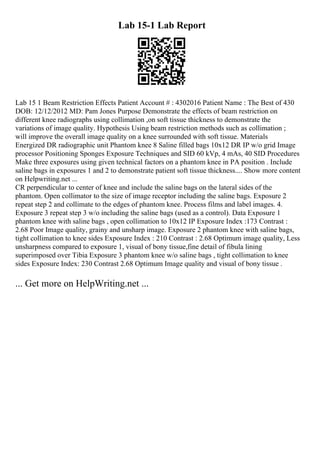 Lab 15-1 Lab Report
Lab 15 1 Beam Restriction Effects Patient Account # : 4302016 Patient Name : The Best of 430
DOB: 12/12/2012 MD: Pam Jones Purpose Demonstrate the effects of beam restriction on
different knee radiographs using collimation ,on soft tissue thickness to demonstrate the
variations of image quality. Hypothesis Using beam restriction methods such as collimation ;
will improve the overall image quality on a knee surrounded with soft tissue. Materials
Energized DR radiographic unit Phantom knee 8 Saline filled bags 10x12 DR IP w/o grid Image
processor Positioning Sponges Exposure Techniques and SID 60 kVp, 4 mAs, 40 SID Procedures
Make three exposures using given technical factors on a phantom knee in PA position . Include
saline bags in exposures 1 and 2 to demonstrate patient soft tissue thickness.... Show more content
on Helpwriting.net ...
CR perpendicular to center of knee and include the saline bags on the lateral sides of the
phantom. Open collimator to the size of image receptor including the saline bags. Exposure 2
repeat step 2 and collimate to the edges of phantom knee. Process films and label images. 4.
Exposure 3 repeat step 3 w/o including the saline bags (used as a control). Data Exposure 1
phantom knee with saline bags , open collimation to 10x12 IP Exposure Index :173 Contrast :
2.68 Poor Image quality, grainy and unsharp image. Exposure 2 phantom knee with saline bags,
tight collimation to knee sides Exposure Index : 210 Contrast : 2.68 Optimum image quality, Less
unsharpness compared to exposure 1, visual of bony tissue,fine detail of fibula lining
superimposed over Tibia Exposure 3 phantom knee w/o saline bags , tight collimation to knee
sides Exposure Index: 230 Contrast 2.68 Optimum Image quality and visual of bony tissue .
... Get more on HelpWriting.net ...
 