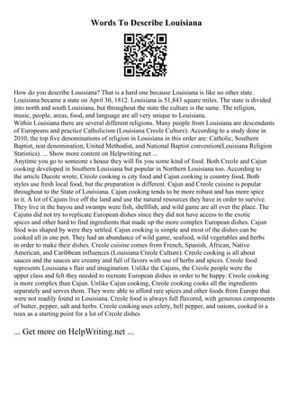 Words To Describe Louisiana
How do you describe Louisiana? That is a hard one because Louisiana is like no other state.
Louisiana became a state on April 30, 1812. Louisiana is 51,843 square miles. The state is divided
into north and south Louisiana, but throughout the state the culture is the same. The religion,
music, people, areas, food, and language are all very unique to Louisiana.
Within Louisiana there are several different religions. Many people from Louisiana are descendants
of Europeans and practice Catholicism (Louisiana Creole Culture). According to a study done in
2010, the top five denominations of religion in Louisiana in this order are: Catholic, Southern
Baptist, non denomination, United Methodist, and National Baptist convention(Louisiana Religion
Statistics). ... Show more content on Helpwriting.net ...
Anytime you go to someone s house they will fix you some kind of food. Both Creole and Cajun
cooking developed in Southern Louisiana but popular in Northern Louisiana too. According to
the article Ducote wrote, Creole cooking is city food and Cajun cooking is country food. Both
styles use fresh local food, but the preparation is different. Cajun and Creole cuisine is popular
throughout to the State of Louisiana. Cajun cooking tends to be more robust and has more spice
to it. A lot of Cajuns live off the land and use the natural resources they have in order to survive.
They live in the bayou and swamps were fish, shellfish, and wild game are all over the place. The
Cajuns did not try to replicate European dishes since they did not have access to the exotic
spices and other hard to find ingredients that made up the more complex European dishes. Cajun
food was shaped by were they settled. Cajun cooking is simple and most of the dishes can be
cooked all in one pot. They had an abundance of wild game, seafood, wild vegetables and herbs
in order to make their dishes. Creole cuisine comes from French, Spanish, African, Native
American, and Caribbean influences (Louisiana Creole Culture). Creole cooking is all about
sauces and the sauces are creamy and full of favors with use of herbs and spices. Creole food
represents Louisiana s flair and imagination. Unlike the Cajuns, the Creole people were the
upper class and felt they needed to recreate European dishes in order to be happy. Creole cooking
is more complex than Cajun. Unlike Cajun cooking, Creole cooking cooks all the ingredients
separately and serves them. They were able to afford rare spices and other foods from Europe that
were not readily found in Louisiana. Creole food is always full flavored, with generous components
of butter, pepper, salt and herbs. Creole cooking uses celery, bell pepper, and onions, cooked in a
roux as a starting point for a lot of Creole dishes
... Get more on HelpWriting.net ...
 
