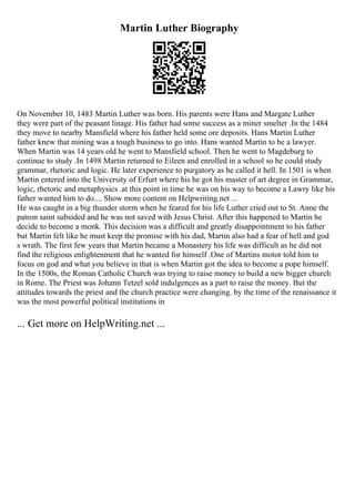 Martin Luther Biography
On November 10, 1483 Martin Luther was born. His parents were Hans and Margate Luther
they were part of the peasant linage. His father had some success as a miner smelter .In the 1484
they move to nearby Mansfield where his father held some ore deposits. Hans Martin Luther
father knew that mining was a tough business to go into. Hans wanted Martin to be a lawyer.
When Martin was 14 years old he went to Mansfield school. Then he went to Magdeburg to
continue to study .In 1498 Martin returned to Eileen and enrolled in a school so he could study
grammar, rhetoric and logic. He later experience to purgatory as he called it hell. In 1501 is when
Martin entered into the University of Erfurt where his he got his master of art degree in Grammar,
logic, rhetoric and metaphysics .at this point in time he was on his way to become a Lawry like his
father wanted him to do.... Show more content on Helpwriting.net ...
He was caught in a big thunder storm when he feared for his life Luther cried out to St. Anne the
patron saint subsided and he was not saved with Jesus Christ. After this happened to Martin he
decide to become a monk. This decision was a difficult and greatly disappointment to his father
but Martin felt like he must keep the promise with his dad, Martin also had a fear of hell and god
s wrath. The first few years that Martin became a Monastery his life was difficult as he did not
find the religious enlightenment that he wanted for himself .One of Martins motor told him to
focus on god and what you believe in that is when Martin got the idea to become a pope himself.
In the 1500s, the Roman Catholic Church was trying to raise money to build a new bigger church
in Rome. The Priest was Johann Tetzel sold indulgences as a part to raise the money. But the
attitudes towards the priest and the church practice were changing. by the time of the renaissance it
was the most powerful political institutions in
... Get more on HelpWriting.net ...
 