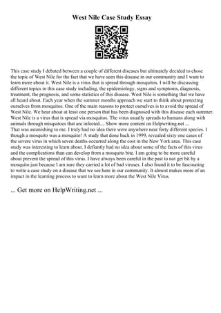 West Nile Case Study Essay
This case study I debated between a couple of different diseases but ultimately decided to chose
the topic of West Nile for the fact that we have seen this disease in our community and I want to
learn more about it. West Nile is a virus that is spread through mosquitos. I will be discussing
different topics in this case study including, the epidemiology, signs and symptoms, diagnosis,
treatment, the prognosis, and some statistics of this disease. West Nile is something that we have
all heard about. Each year when the summer months approach we start to think about protecting
ourselves from mosquitos. One of the main reasons to protect ourselves is to avoid the spread of
West Nile. We hear about at least one person that has been diagnosed with this disease each summer.
West Nile is a virus that is spread via mosquitos. The virus usually spreads to humans along with
animals through misquitoes that are infected.... Show more content on Helpwriting.net ...
That was astonishing to me. I truly had no idea there were anywhere near forty different species. I
though a mosquito was a mosquito! A study that done back in 1999, revealed sixty one cases of
the severe virus in which seven deaths occurred along the cost in the New York area. This case
study was interesting to learn about. I defiantly had no idea about some of the facts of this virus
and the complications than can develop from a mosquito bite. I am going to be more careful
about prevent the spread of this virus. I have always been careful in the past to not get bit by a
mosquito just because I am sure they carried a lot of bad viruses. I also found it to be fascinating
to write a case study on a disease that we see here in our community. It almost makes more of an
impact in the learning process to want to learn more about the West Nile Virus.
... Get more on HelpWriting.net ...
 