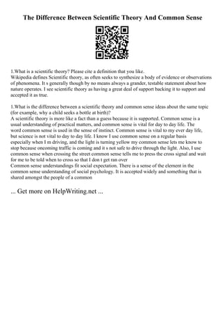 The Difference Between Scientific Theory And Common Sense
1.What is a scientific theory? Please cite a definition that you like.
Wikipedia defines Scientific theory, as often seeks to synthesize a body of evidence or observations
of phenomena. It s generally though by no means always a grander, testable statement about how
nature operates. I see scientific theory as having a great deal of support backing it to support and
accepted it as true.
1.What is the difference between a scientific theory and common sense ideas about the same topic
(for example, why a child seeks a bottle at birth)?
A scientific theory is more like a fact than a guess because it is supported. Common sense is a
usual understanding of practical matters, and common sense is vital for day to day life. The
word common sense is used in the sense of instinct. Common sense is vital to my ever day life,
but science is not vital to day to day life. I know I use common sense on a regular basis
especially when I m driving, and the light is turning yellow my common sense lets me know to
stop because oncoming traffic is coming and it s not safe to drive through the light. Also, I use
common sense when crossing the street common sense tells me to press the cross signal and wait
for me to be told when to cross so that I don t get ran over
Common sense understandings fit social expectation. There is a sense of the element in the
common sense understanding of social psychology. It is accepted widely and something that is
shared amongst the people of a common
... Get more on HelpWriting.net ...
 