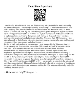Horse Show Experience
I started riding when I was five years old. Since then my involvement in the horse community
has continued to grow. I have been participating at my county 4 H horse show since I was nine
years. Including 2016, I have qualified for and then ridden at the Wisconsin State 4 H Horse
Expo in West Allis. In 2013, my first year showing, I won grand champion in english equitation.
The following year I won top ten in both trail and english equitation. In 2015 I received a top ten
in english equitation and reserve champion in trail. Starting in third grade I have also been
involved in the creative arts and educational side of the Wisconsin State 4 H Horseshow. I have
received awards in the following categories: short story, poetry, photography, team problems, and
vet science... Show more content on Helpwriting.net ...
Starting in sixth grade and every year since then I have competed in the Wisconsin State 4 H
Horse Speaking and Demonstration competition. This event is held at UW Marathon county
each May. I have competed and received awards in team demonstrations, individual
demonstrations, and prepared speech. I have won top tens under the topics of horse treat
preparation, equine first aid, dealing with natural disasters, and the importance of wearing a
helmet while riding a horse. I have earned reserve champion in the topics of equine safety and the
benefits of therapeutic riding. I have also received grand champion and given the incredible
opportunity of moving on to speak at the national level. I presented at Quarter Horse Congress in
Ohio twice, in 2014 and then again in 2015. In 2014 I was also able to compete in the category of
individual demonstration 4 H Eastern Nationals in Kentucky. I received a ninth out of about twenty
participants, with demonstration on equestrian vaulting. I will be speaking at Kentucky again this
year in the prepared speech
... Get more on HelpWriting.net ...
 