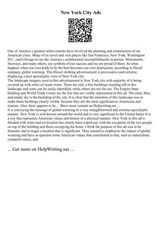 New York City Ads
One of America s greatest achievements have involved the planning and construction of our
American cities. Many of us travel and visit places like San Francisco, New York, Washington
D.C., and Chicago to see the America s architectural accomplishments in person. Monuments,
freeways, and many others, are symbols of our success and we are proud of them. So what
happens when our own pride to be the best becomes our own destruction, according to Diesel
company global warming. This Diesel clothing advertisement is provocative and extreme,
displaying a post apocalyptic view of New York city.
The landscape imagery used in this advertisement is New York city with majority of it being
covered up with miles of ocean water. There are only a few buildings standing tall in this
landscape and some can be easily identified, while others are too far out. The Empire State
building and World Trade Center are the few that are visibly represented in this ad. The clear, blue,
and empty sky is the backdrop of the city. It is clear that the intention of this landscape was to
make these buildings clearly visible, because they are the most significant to Americans and
tourists. Also, there appears to be ... Show more content on Helpwriting.net ...
It is conveying the message of global warming in a very straightforward and extreme apocalyptic
manner. New York is well known around the world and is very significant to the United States. It is
a city that represents American values and history in a physical manner. New York in this ad is
flooded with water and civilization has clearly been wiped out, with the exception of the two people
on top of the building and those occupying the boats. I think the purpose of this ad was to be
dramatic and to target a location that is significant. They wanted to emphasize the impact of global
warming and have us question some American values that contributed to that, such as materialism,
competitiveness, and
... Get more on HelpWriting.net ...
 