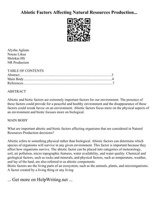 Abiotic Factors Affecting Natural Resources Production...
Alysha Agliam
Noeau Likua
Molokai HS
NR Production
TABLE OF CONTENTS
Abstract........................................................................................................3
Main Body....................................................................................................4
References.....................................................................................................7
ABSTRACT
Abiotic and biotic factors are extremely important factors for our environment. The presence of
these factors could provide for a peaceful and healthy environment and the disappearance of these
factors could wreak havoc on an environment. Abiotic factors focus more on the physical aspects of
an environment and biotic focuses more on biological.
MAIN BODY
What are important abiotic and biotic factors affecting organisms that are considered in Natural
Resources Production decisions?
Abiotic refers to something physical rather than biological. Abiotic factors can determine which
species of organisms will survive in any given environment. This factor is important because they
affect how organisms survive. The abiotic factor can be placed into categories of meteorology,
soil, air pollution, micro topographic features, water availability, and water quality. Chemical and
geological factors, such as rocks and minerals, and physical factors, such as temperature, weather,
and lay of the land, are also referred to as abiotic components.
Biotic factors are the living parts of an ecosystem, such as the animals, plants, and microorganisms.
A factor created by a living thing or any living
... Get more on HelpWriting.net ...
 