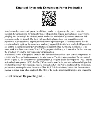 Effects of Plyometric Exercises on Power Production
Introduction In a number of sports, the ability to produce a high muscular power output is
required. Power is critical for the performance of sports that require quick changes in directions,
jumping, and sprinting.1 To increase power production a number of plyometric exercises and
programs can be performed. The theory of specificity plays a large role in deciding what
plyometric exercises should be performed to improve power output.2 The theory states that the
exercises should replicate the movement as closely as possible for the best results.1,3 Plyometrics
are used to increase muscular power output and is accomplished by training the muscles to do
more work in a shorter amount of time.1,4 The purpose of this report is to review the literature on
the effects of plyometric exercises on power production.
Mechanical Model of Polymeric Exercise The mechanical model has three critical components to
explain how force production occurs in skeletal muscle. The three components of the mechanical
model (Figure 1.) are the contractile component (CC), the parallel elastic component (PEC) and the
series elastic component (SEC).5,6 The (CC) are made up of actin, myosin, and cross bridges that
produce the primary force during a muscle contraction.6,7 The PEC is made up of the epimysium,
perimysium, endomysium and the muscle fiber.6,8,9 This formation of connective tissue exerts a
passive resistive force when stretched. The SEC is the elastic component that store and release the
... Get more on HelpWriting.net ...
 