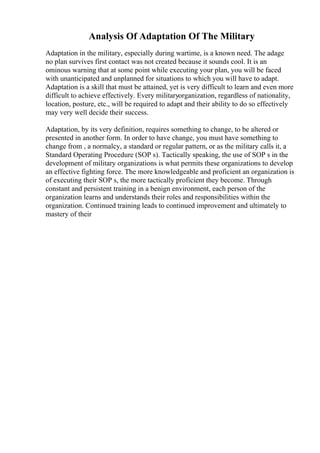 Analysis Of Adaptation Of The Military
Adaptation in the military, especially during wartime, is a known need. The adage
no plan survives first contact was not created because it sounds cool. It is an
ominous warning that at some point while executing your plan, you will be faced
with unanticipated and unplanned for situations to which you will have to adapt.
Adaptation is a skill that must be attained, yet is very difficult to learn and even more
difficult to achieve effectively. Every militaryorganization, regardless of nationality,
location, posture, etc., will be required to adapt and their ability to do so effectively
may very well decide their success.
Adaptation, by its very definition, requires something to change, to be altered or
presented in another form. In order to have change, you must have something to
change from , a normalcy, a standard or regular pattern, or as the military calls it, a
Standard Operating Procedure (SOP s). Tactically speaking, the use of SOP s in the
development of military organizations is what permits these organizations to develop
an effective fighting force. The more knowledgeable and proficient an organization is
of executing their SOP s, the more tactically proficient they become. Through
constant and persistent training in a benign environment, each person of the
organization learns and understands their roles and responsibilities within the
organization. Continued training leads to continued improvement and ultimately to
mastery of their
 