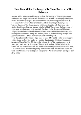 How Does Miller Use Imagery To Show Bravery In The
Defense...
Joaquin Miller uses tone and imagery to show the bravery of the courageous men
who faced and fought death at The Defense of the Alamo. The imagery in the poem
allows the reader to imagine the situation these brave soldiers put themselves in.
The tone Miller writes with allows the reader to realize the great courage and
bravery the men of the Alamo carried with them. Even though these men were
staring death in the face and it could only be held off for so long, the brave men of
the Alamo stood together to protect their freedom. In the first stanza Miller uses
imagery to show that the soldiers of the Alamo were extremely outnumbered. Full
seven proud thousand in pomp and parade (Miller 4), were marching straight for a
gaunt two hundred... Show more content on Helpwriting.net ...
Then the red escalade; then the fight hand to hand (Miller 26). Miller uses imagery
in this stanza to allow the reader to visualize the attack the Mexicans brought. A
crescent of flame! (Miller 25) shows the gaining size of the Mexican army as it
gets closer and closer to the Alamo. Then the red escalade (Miller 26) show the
reader that the Mexicans in their red armor were climbing of the walls of the Alamo.
The soldiers of the Alamo were greatly outnumbered with the Mexicans inside the
base. The Mexican soldiers began to slaughter the American soldiers leaving no man
alive in the
 