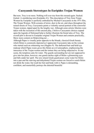 Cacoyannis Stereotypes In Euripides Trojan Women
But now, Troy is no more. Nothing will ever rise from this mound again. Sacked.
Gutted. A smoldering ruin (Euripides 41). This description of Troy from Trojan
Women by Euripides is perfectly embodied by Michael Cacoyannis in the 1971 film,
The Trojan Women. With screams of terror, dust in the air, and chaos throughout the
ruined streets of Troy, Cacoyannis paints a violently surreal portrait of the sorrowful
Trojan women, ripped apart by the lengthy war. Although some artistic liberties were
taken with the recreation of this ancient play, I believe Cacoyannis choices expand
upon the legends of Helenand help to further illustrate the brutal tales of Troy. The
overall plot is devout to Euripides original Trojan Women and contains practically...
Show more content on Helpwriting.net ...
Although Papas is visually polar opposite to the blonde, classical Greek beauty
which Helen is commonly depicted as I appreciate Cacoyannis take on the woman
who started such an exhausting war (Hughes 9). The darkened hair and bold eye
makeup which Papas wears gives this Helen an evil atmosphere, emphasizing the
innocence of the Trojan women and the torture they are being subjected to. In one
scene, the temptress asks for water. The guards surrounding her are not supposed to
give into her pleas, however, one guard catches sight of Helen s glimmering eyes
and falls under her spell. The awe struck Greek guard pours some water for Helen
into a pan and the starving and dehydrated Trojan women are forced to watch Helen
not drink the water, but wash her feet and body with it. Papas is demanding,
confident, and masterfully portrays the detested beautiful
 