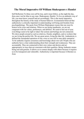 The Moral Imperative Of William Shakespeare s Hamlet
Self Reflection To thine own self be true, and it must follow, as the night the day,
thou cans t not be false to any man. Shakespeare, Hamlet. To live an authentic way of
life, you must know yourself and act accordingly. This is the moral imperative
throughout the history of the study of human behavior. Existentialist believed that
authenticity is critically important in understanding well being and freedom from
psychopathology. The quote from William Shakespeare means that one must be
honest in his ways and relations. When we are being inauthentic, we are not
congruent with our values, preferences, and abilities. We tend to feel out of sync
even things seem to be right or ideal. Our actions and feelings are not connected.
We show people around us such as relatives, friends, neighbors, and co workers that
we are living the perfect life. We are great actors, living the fake life. Authenticity is
defined the unimpeded operation of one s true or core self in ones daily enterprise .
To be authentic requires awareness and knowledge about own self. People who are
authentic have a clear understanding about their strength and weaknesses. They are
accountable. They are connected to their own values and desires and act
appropriately in ways that are consistent with their qualities. Being Authentic means
being real and genuine. It allows us to connect deeply with others because it requires
us to be transparent and vulnerable. Authenticity is important because it liberates us
from
 