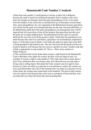 Hammurabi Code Number 2 Analysis
I think that code number 2 would pertain to society or daily life in Babylon
because this code is meant for stealing the property from a temple or the court.
Since the temples are thought where the gods and goddesses lived, if one steals
from the temples or the courts this is considered an act of disrespect towards them.
Also, gods and goddesses are very important to the Babylonians because agriculture
was crucial and the gods were thought that they are the ones who provided them, so
the Babylonians think that if the gods and goddesses are disrespected, they will be
angered and will cause them to lose all the produce that agriculture provide since
the gods are no longer helping them. The punishment for this code is to put the
theft and the one who received the goods to death. I think that this punishment was
made because like what was said before, agriculture was tremendously important to
them; so if the thief is put to death, it will make the gods less angry due to the theft
is being punished in the harshest way. The one who received the goods will have to
be put to death as well because they are seen as a partner in crime. Another code that
I think is appropriate is code number 26. This is... Show more content on
Helpwriting.net ...
a) The conclusion that can be made about women s right based on the Hammurabi
Code is that there were rights for women, but they were not equal to men. An
example of women s right is code number 8. This code shows that women doesn t
have to be confined in their own homes, they were allowed to go out and make a
living such as selling liquor. But under the Code, women were not equal to men
because if a man was taken as a prisoner in war and doesn t return, the woman can
leave and find another man. But if the husband who was taken as a prisoner of war
comes back, the woman must return back to her husband. This proves that women
were not equal to men because they were seen as a property of men and they were
not allowed to live their life freely like men do during that
 