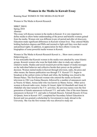 Women in the Media in Kuwait Essay
Running Head: WOMEN IN THE MEDIA IN KUWAIT
Women in The Media in Kuwait Research
MRKT 200/01
Spring 2010
Abstract
This essay will discuss women in the media in Kuwait. It is very important to
define media to allow better understanding of the power and benefits women gained
from the media. Women role was different in pre oil period and after oil discovery.
Education made significant differences in Kuwaiti women lives. They entered Media
holding bachelors degrees and PhDs and insisted to fight until they won their social
and political rights. In addition, in appreciation for their efforts I wrote the
biographies of some powerful media women in Kuwait.
Women in The Media in Kuwait Research Kuwait is... Show more content on
Helpwriting.net ...
It was noticeable that Kuwaiti women in the media were attacked by some Islamic
groups. Kuwaiti women who wear the hijab didn t dare to study any subject
related to media. Studies and social research proved the impact of media messages
on the individual behavior and collective beside their power on the political
decision. Women started media in Kuwait through television, radio, the press and
other means; the famous publication was through T.V. Kuwait T.V. began to
broadcast at the earliest sixties in black and white, the building was closed to the
Dsman Palace. The first Kuwaiti woman who entered the media on Kuwaiti
television in 1961 was Fatima Hussein, followed by a number of announcers such
as Nouria Al Sdani, Anissa Jafar who was known as Mama Anissa . Other active
women in Kuwait radio were; Amina Al Ansari, Iqbal Al Gharaballi and Amal Al
Abdullah who later turned to the T.V. activities, the previous names were the first
generation of female announcers in Kuwait T.V. and radio. One of the most famous
announcers in Kuwait T.V. and radio is Fatimah Hussein. Fatimah Hussein Al Essa
Al Qanaie, born in Kuwait 1937, completed her Secondary School Education in
Kuwait and was granted a scholarship by Government to study abroad in the
University. She was the first woman who was allowed to study out
 