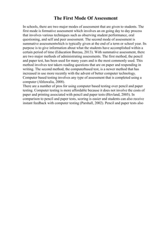 The First Mode Of Assessment
In schools, there are two major modes of assessment that are given to students. The
first mode is formative assessment which involves an on going day to day process
that involves various techniques such as observing student performance, oral
questioning, and self and peer assessment. The second mode of assessment is
summative assessmentwhich is typically given at the end of a term or school year. Its
purpose is to give information about what the students have accomplished within a
certain period of time (Education Bureau, 2013). With summative assessment, there
are two major methods of administrating assessments. The first method, the pencil
and paper test, has been used for many years and is the most commonly used. This
method involves test takers reading questions that are on paper and responding in
writing. The second method, the computerbased test, is a newer method that has
increased in use more recently with the advent of better computer technology.
Computer based testing involves any type of assessment that is completed using a
computer (Ahluwalia, 2008).
There are a number of pros for using computer based testing over pencil and paper
testing. Computer testing is more affordable because it does not involve the costs of
paper and printing associated with pencil and paper tests (Hovland, 2005). In
comparison to pencil and paper tests, scoring is easier and students can also receive
instant feedback with computer testing (Parshall, 2002). Pencil and paper tests also
 