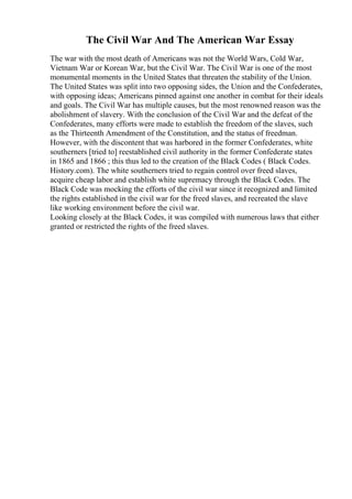 The Civil War And The American War Essay
The war with the most death of Americans was not the World Wars, Cold War,
Vietnam War or Korean War, but the Civil War. The Civil War is one of the most
monumental moments in the United States that threaten the stability of the Union.
The United States was split into two opposing sides, the Union and the Confederates,
with opposing ideas; Americans pinned against one another in combat for their ideals
and goals. The Civil War has multiple causes, but the most renowned reason was the
abolishment of slavery. With the conclusion of the Civil War and the defeat of the
Confederates, many efforts were made to establish the freedom of the slaves, such
as the Thirteenth Amendment of the Constitution, and the status of freedman.
However, with the discontent that was harbored in the former Confederates, white
southerners [tried to] reestablished civil authority in the former Confederate states
in 1865 and 1866 ; this thus led to the creation of the Black Codes ( Black Codes.
History.com). The white southerners tried to regain control over freed slaves,
acquire cheap labor and establish white supremacy through the Black Codes. The
Black Code was mocking the efforts of the civil war since it recognized and limited
the rights established in the civil war for the freed slaves, and recreated the slave
like working environment before the civil war.
Looking closely at the Black Codes, it was compiled with numerous laws that either
granted or restricted the rights of the freed slaves.
 