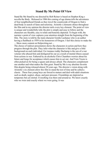 Stand By Me Point Of View
Stand By Me Stand by me directed by Rob Reiner is based on Stephen King s
novella the Body . Released in 1986 this coming of age drama tells the adventures
of four neighborhood friends as they travel the countryside of Oregon to find a
dead body in search of fame and notoriety. Aristotle s elements shines throughout
the film and in my opinion the director nails every key element. The point of view
is unique and wonderfully told, the plot is simple and easy to follow and the
characters are likeable, easy to relate and honestly depicted. To begin with, the
narrator s point of view captures your attention straight from the beginning of the
film. The story is told by the main character Gordie Lachance who is an author
having a flashback to 1959 in his hometown of Oregon. I feel this choice to make the
... Show more content on Helpwriting.net ...
The choice of indirect presentation shows the characters in action and how they
progress through the plot. They infer what the character is like and give a little
background on each individual. For instance teddy Duchamp is the son of a war
veteran who abused him and disfigured his ear as a result of mental illness caused
from actions in war. Fathered by an alcoholic Chris Chambers worries about his
future and longs for acceptance which causes him to act out. And Vern Tessio is
often picked on for being a square and always afraid. The characters complement
one another and what makes the film great. Stand by Me is my absolute favorite
film despite being released almost 30 years ago. The director s vision along with
Aristotle s six element allow this film to stand the test of time and be called a
classic . These four young boys are forced to mature and deal with adult situations
such as death, neglect, abuse, and peer pressure. Friendships are depicted as
temporary but yet eternal. Everything was there and around us. We knew exactly
who we were and exactly where we were going. It was
 