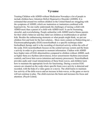 Vyvanse
Treating Children with ADHD without Medication Nowadays a lot of people to
include children have Attention Deficit Hyperactive Disorder (ADHD). It is
estimated that around two million children in the United Stated are struggling with
the symptoms of ADHD, which are inattention or inattention combined with
hyperactivity. No one really understands the challenges of raising a child with
ADHD more than a parent of a child with ADHD itself. It can be frustrating,
stressful, and overwhelming. People unfamiliar with ADHD tend to blame parents
for their child s behavior and they label our children as troublemakers or spoiled
kids. Besides the embarrassing moments or what people might think, we put our
children first and look for the best solution... Show more content on Helpwriting.net ...
Electroencephalography (EGG) neurofeedback is a specific technique under
biofeedback therapy and it is the recording of electrical activity within the cells of
the scalp. EGG neurofeedback focuses on the central nervous system and the brain
s activity in order to give moment to moment information. Chidren with ADHD
have higher rates of EGG abnormalities compared to children without ADHD, such
as higher theta ave rhythms (drowsiness), lower sensorimotor rhythms (movement
control), and lower beta waves (attention and memory processess). Neurofeedback
provides audio and visual interpretations of these brain waves, and children learn
how to maintain the appropriate levels for functioning. During a session EGG
sensors are situated on the scalp where specific brain wave activity is detected and
recorded, with the help of a video game or a movie. The child learns to maintain
low activity of the delta waves and an increase in beta waves, or the game or movie
will not continue to play. The child exercises the brain and increases his focus and
attention. (Psych Central,
 
