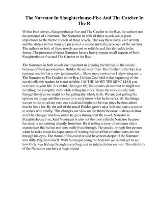 The Narrator In Slaughterhouse-Five And The Catcher In
The R
Within both novels, Slaughterhouse five and The Catcher in the Rye, the authors use
the presence of a Narrator. The Narration in both of these novels add a great
importance to the theme in each of these novels. The way these novels are written
and the stories within them are presented is important to the presence of the narrator.
The authors in both of these novels are not so reliable and this also adds to the
theme. The presence of these Narrators have a heavy impact on all aspects of both
Slaughterhouse five and The Catcher in the Rye.
The Narrators in both novels are important to creating the themes in the novels
because of their personalities. Holden the narrator from The Catcher in the Rye is a
teenager and he has a very judgemental ... Show more content on Helpwriting.net ...
The Narrator in The Catcher in the Rye, Holden Caulfield in the beginning of the
novels tells the readers he is not reliable. I M THE MOST TERRIFIC LIAR you
ever saw in your life. It s awful. (Salinger 19) This quotes shows that he might not
be telling the complete truth while telling his story. Since the story is only told
through his eyes we might not be getting the whole truth. We are just getting his
opinion on things and this causes us to only know what he believes. All the things
we see in the novel are very one sided and might not be true since he does admit
that he lies a lot. By the end of the novel Holden grows up a little and starts to come
to senses with reality. This changes our view on the theme because it shows us how
much he changed and how much he grew throughout the novel. Narrator in
Slaughterhouse five, Kurt Vonnegut is also not the most reliable Narrator because
the story is not coming directly from him. He is telling a story of someone else s
experiences that he has not personally lived through. He speaks through first person
when he talks about his experiences of writing the novel but all other parts are not
through his eyes. The theme of this novel would have been deeper if the Narrator
was Billy Pilgrim himself. With Vonnegut being the Narrator we do not get to see
how Billy was feeling through everything just an interpretation on him. The reliability
of the Narrators can have a huge impact
 