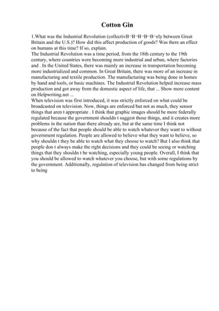 Cotton Gin
1.What was the Industrial Revolution (collectivВ¬В¬В¬В¬В¬ely between Great
Britain and the U.S.)? How did this affect production of goods? Was there an effect
on humans at this time? If so, explain.
The Industrial Revolution was a time period, from the 18th century to the 19th
century, where countries were becoming more industrial and urban, where factories
and . In the United States, there was mainly an increase in transportation becoming
more industrialized and common. In Great Britain, there was more of an increase in
manufacturing and textile production. The manufacturing was being done in homes
by hand and tools, or basic machines. The Industrial Revolution helped increase mass
production and got away from the domestic aspect of life, that ... Show more content
on Helpwriting.net ...
When television was first introduced, it was strictly enforced on what could be
broadcasted on television. Now, things are enforced but not as much, they sensor
things that aren t appropriate . I think that graphic images should be more federally
regulated because the government shouldn t suggest those things, and it creates more
problems in the nation than there already are, but at the same time I think not
because of the fact that people should be able to watch whatever they want to without
government regulation. People are allowed to believe what they want to believe, so
why shouldn t they be able to watch what they choose to watch? But I also think that
people don t always make the right decisions and they could be seeing or watching
things that they shouldn t be watching, especially young people. Overall, I think that
you should be allowed to watch whatever you choose, but with some regulations by
the government. Additionally, regulation of television has changed from being strict
to being
 