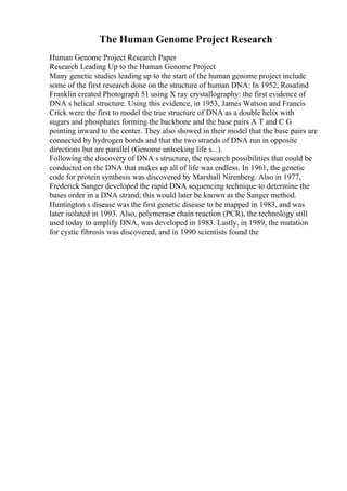 The Human Genome Project Research
Human Genome Project Research Paper
Research Leading Up to the Human Genome Project
Many genetic studies leading up to the start of the human genome project include
some of the first research done on the structure of human DNA: In 1952, Rosalind
Franklin created Photograph 51 using X ray crystallography: the first evidence of
DNA s helical structure. Using this evidence, in 1953, James Watson and Francis
Crick were the first to model the true structure of DNA as a double helix with
sugars and phosphates forming the backbone and the base pairs A T and C G
pointing inward to the center. They also showed in their model that the base pairs are
connected by hydrogen bonds and that the two strands of DNA run in opposite
directions but are parallel (Genome unlocking life s...).
Following the discovery of DNA s structure, the research possibilities that could be
conducted on the DNA that makes up all of life was endless. In 1961, the genetic
code for protein synthesis was discovered by Marshall Nirenberg. Also in 1977,
Frederick Sanger developed the rapid DNA sequencing technique to determine the
bases order in a DNA strand; this would later be known as the Sanger method.
Huntington s disease was the first genetic disease to be mapped in 1983, and was
later isolated in 1993. Also, polymerase chain reaction (PCR), the technology still
used today to amplify DNA, was developed in 1983. Lastly, in 1989, the mutation
for cystic fibrosis was discovered, and in 1990 scientists found the
 