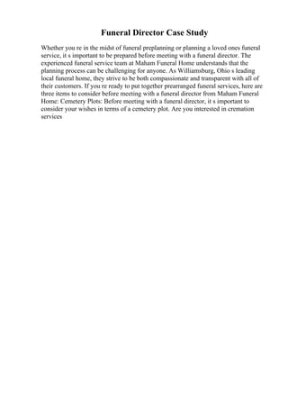 Funeral Director Case Study
Whether you re in the midst of funeral preplanning or planning a loved ones funeral
service, it s important to be prepared before meeting with a funeral director. The
experienced funeral service team at Maham Funeral Home understands that the
planning process can be challenging for anyone. As Williamsburg, Ohio s leading
local funeral home, they strive to be both compassionate and transparent with all of
their customers. If you re ready to put together prearranged funeral services, here are
three items to consider before meeting with a funeral director from Maham Funeral
Home: Cemetery Plots: Before meeting with a funeral director, it s important to
consider your wishes in terms of a cemetery plot. Are you interested in cremation
services
 