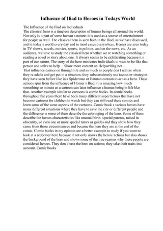Influence of Iliad to Heroes in Todays World
The Influence of the Iliad on Individuals
The classical hero is a timeless description of human beings all around the world.
Not only is it part of some human s nature; it is used as a source of entertainment
for people as well. The classical hero is seen both in the Iliad, as we have discussed,
and in today s world every day and in most cases everywhere. Heroes are seen today
in TV shows, novels, movies, sports, in politics, and on the news, etc. As an
audience, we love to study the classical hero whether we re watching something or
reading a novel or story about one. It always seems to be exhilarating because it s
part of our nature. The story of the hero motivates individuals to want to be like that
person and strive to help ... Show more content on Helpwriting.net ...
That influence carries on through life and as much as people don t realize when
they re adults and get put in a situation, they subconsciously use tactics or strategies
they have seen before like in a Spiderman or Batman cartoon to act as a hero. These
actions spur from the influence of Homer s Iliad. It is amazing how much
something so minute as a cartoon can later influence a human being in life like
that. Another example similar to cartoons is comic books. In comic books
throughout the years there have been many different super heroes that have not
become cartoons for children to watch but they can still read these comics and
learn some of the same aspects of the cartoons. Comic book s various heroes have
many different situations where they have to save the city or different people and
the difference is some of them describe the upbringing of the hero. Some of them
describe the heroes characteristics like unusual birth, special parents, raised in
obscurity, or even one or more special tutors or guides and they show how they
came from those circumstances and became the hero they are at the end of the
comic. Comic books in my opinion are a better example to study if you want to
look at a redeemer hero because it not only shows the heroic actions but also shows
the background of the hero and shows some of the true reasons why these people are
considered heroes. They don t base the hero on actions; they take their traits into
account. Comic books
 