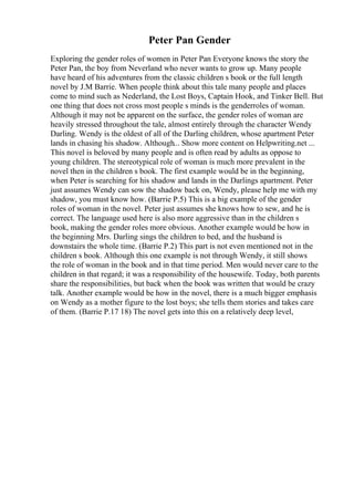 Peter Pan Gender
Exploring the gender roles of women in Peter Pan Everyone knows the story the
Peter Pan, the boy from Neverland who never wants to grow up. Many people
have heard of his adventures from the classic children s book or the full length
novel by J.M Barrie. When people think about this tale many people and places
come to mind such as Nederland, the Lost Boys, Captain Hook, and Tinker Bell. But
one thing that does not cross most people s minds is the genderroles of woman.
Although it may not be apparent on the surface, the gender roles of woman are
heavily stressed throughout the tale, almost entirely through the character Wendy
Darling. Wendy is the oldest of all of the Darling children, whose apartment Peter
lands in chasing his shadow. Although... Show more content on Helpwriting.net ...
This novel is beloved by many people and is often read by adults as oppose to
young children. The stereotypical role of woman is much more prevalent in the
novel then in the children s book. The first example would be in the beginning,
when Peter is searching for his shadow and lands in the Darlings apartment. Peter
just assumes Wendy can sow the shadow back on, Wendy, please help me with my
shadow, you must know how. (Barrie P.5) This is a big example of the gender
roles of woman in the novel. Peter just assumes she knows how to sew, and he is
correct. The language used here is also more aggressive than in the children s
book, making the gender roles more obvious. Another example would be how in
the beginning Mrs. Darling sings the children to bed, and the husband is
downstairs the whole time. (Barrie P.2) This part is not even mentioned not in the
children s book. Although this one example is not through Wendy, it still shows
the role of woman in the book and in that time period. Men would never care to the
children in that regard; it was a responsibility of the housewife. Today, both parents
share the responsibilities, but back when the book was written that would be crazy
talk. Another example would be how in the novel, there is a much bigger emphasis
on Wendy as a mother figure to the lost boys; she tells them stories and takes care
of them. (Barrie P.17 18) The novel gets into this on a relatively deep level,
 