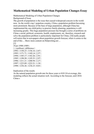 Mathematical Modeling of Urban Population Changes Essay
Mathematical Modeling of Urban Population Changes
Background of Issue
The growth of population is the issue that caused widespread concern in the world
now. As the world s top 1 populous country, China s population problem becoming
more prominent. Because of the base of large population, although China has
implemented the one child policy to practice family planning, population is still
increasing greatly. This huge population pressure has brought a series of problems on
China s social, political, economic, health, employment, etc. therefore, research and
solve the population problem is particularity important for China. [3]Usually people
will notice that in newspapers about population growth forecast, when it comes to the
end of this ... Show more content on Helpwriting.net ...
[1]
|Year |1988 |1989 |
| | | (million) | difference |
|1992 | 1158.23 | 1156.16 | 2.07 |
|1993 | 1171.71 | 1169.14 | 2.57 |
|1994 | 1185.17 | 1182.26 | 2.91 |
|1995 | 1198.50 | 1195.53 | 2.97 |
|1996 | 1211.21 | 1208.94 | 2.27 |
|1997 | 1223.89 | 1222.51 | 1.38 |
|1998 | 1236.26 | 1236.23 | 0.03 |
Implication of the results
As the natural population growth rate for these years is 0.01116 at average, this
modeling reflects the actual situation well. According to the forecast, until 2016
China s
 
